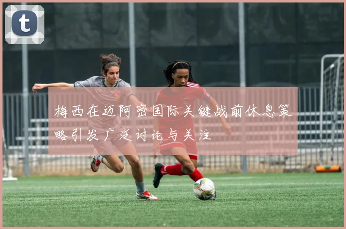 梅西在迈阿密国际关键战前休息策略引发广泛讨论与关注