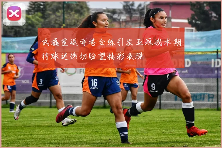 武磊重返海港合练引发亚冠战术期待球迷热切盼望精彩表现