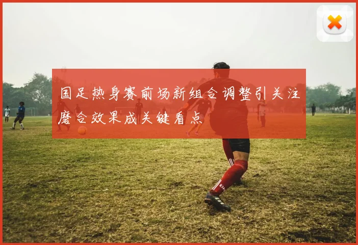 国足热身赛前场新组合调整引关注磨合效果成关键看点