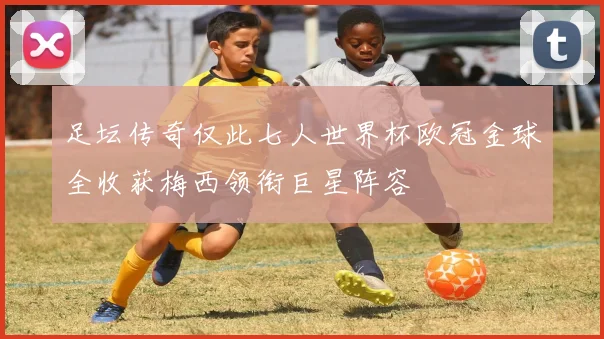 足坛传奇仅此七人世界杯欧冠金球全收获梅西领衔巨星阵容